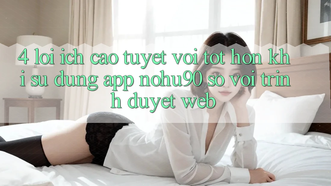 4. Lợi Ích Cao tuyệt vời tốt hơn Khi Sử Dụng App nohu90 So Với Trình Duyệt Web