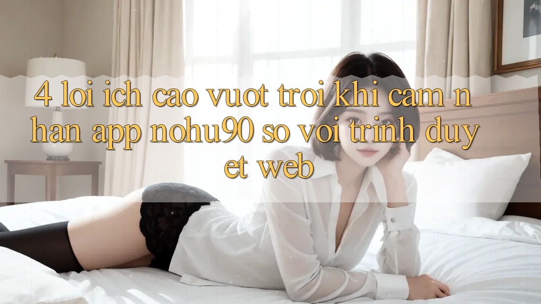 4. Lợi Ích Cao vượt trội Khi Cảm nhận App nohu90 So Với Trình Duyệt Web 4. Lợi Ích Cao vượt trội Khi Cảm nhận App nohu90 So Với Trình Duyệt Web