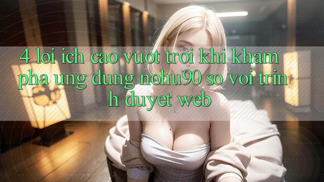 4. Lợi Ích Cao vượt trội Khi Khám phá Ứng dụng nohu90 So Với Trình Duyệt Web 4. Lợi Ích Cao vượt trội Khi Khám phá Ứng dụng nohu90 So Với Trình Duyệt Web