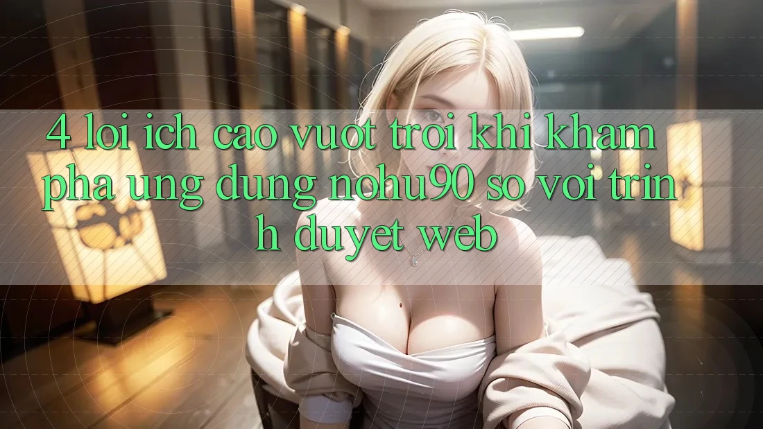 4. Lợi Ích Cao vượt trội Khi Khám phá Ứng dụng nohu90 So Với Trình Duyệt Web