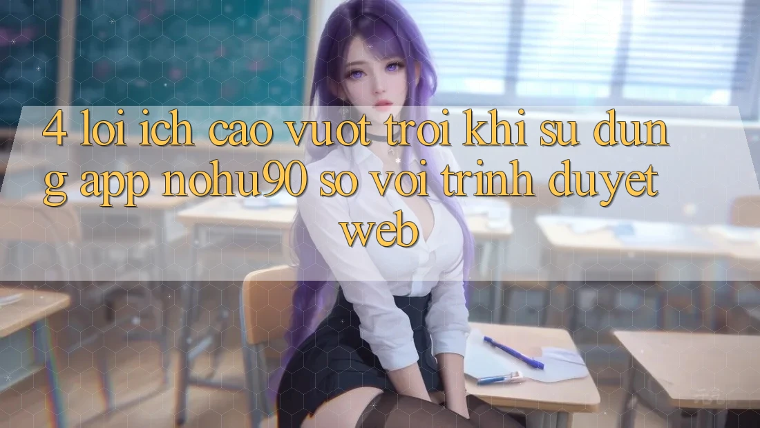4. Lợi Ích Cao vượt trội Khi Sử Dụng App nohu90 So Với Trình Duyệt Web