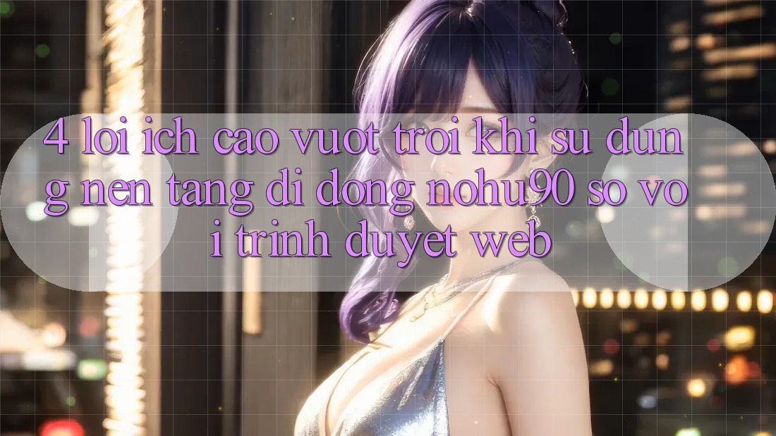 4. Lợi Ích Cao vượt trội Khi Sử Dụng Nền tảng di động nohu90 So Với Trình Duyệt Web 4. Lợi Ích Cao vượt trội Khi Sử Dụng Nền tảng di động nohu90 So Với Trình Duyệt Web