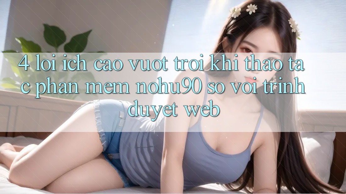 4. Lợi Ích Cao vượt trội Khi Thao tác Phần mềm nohu90 So Với Trình Duyệt Web 4. Lợi Ích Cao vượt trội Khi Thao tác Phần mềm nohu90 So Với Trình Duyệt Web