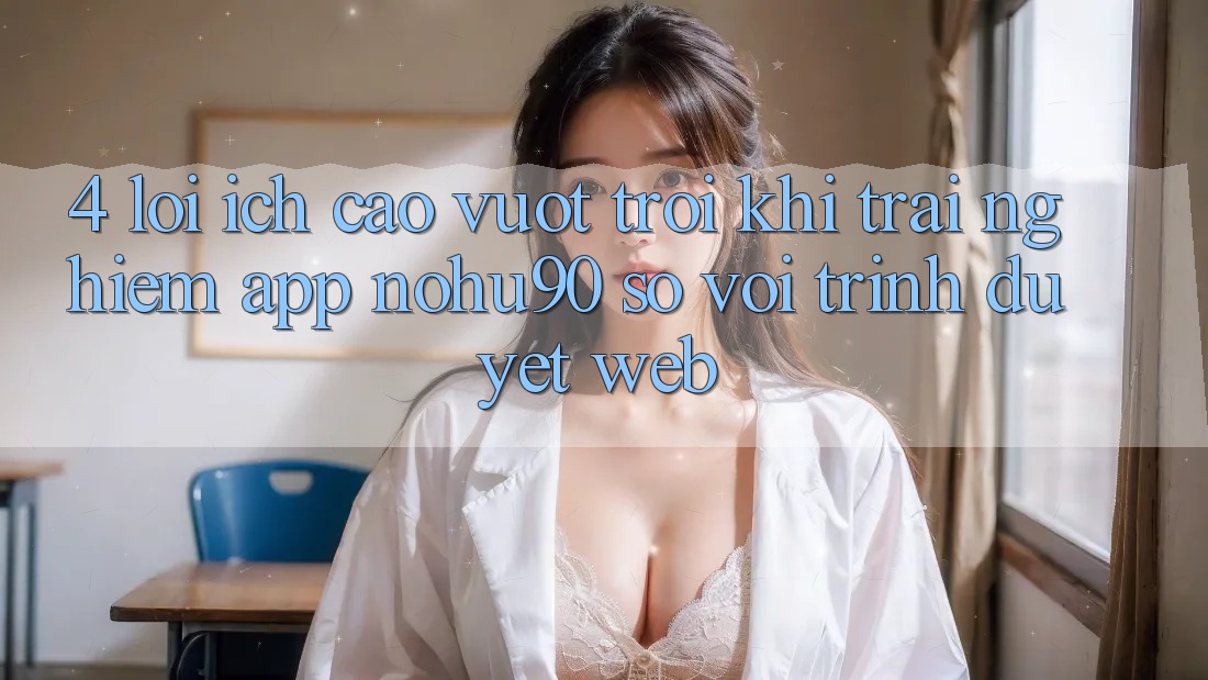 4. Lợi Ích Cao vượt trội Khi Trải nghiệm App nohu90 So Với Trình Duyệt Web 4. Lợi Ích Cao vượt trội Khi Trải nghiệm App nohu90 So Với Trình Duyệt Web