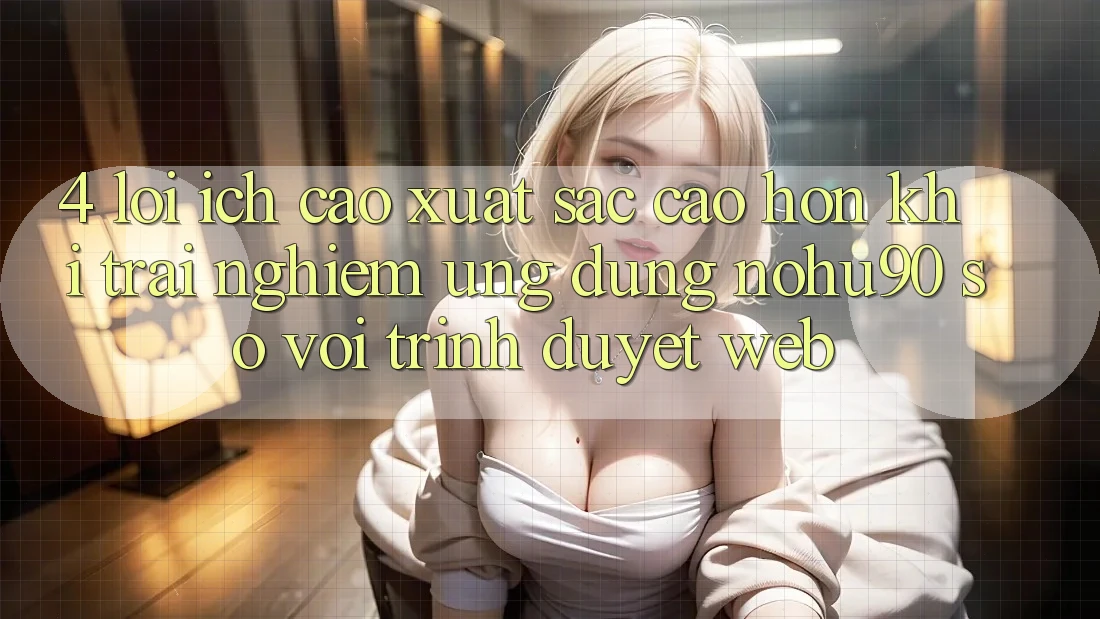4. Lợi Ích Cao xuất sắc cao hơn Khi Trải nghiệm Ứng dụng nohu90 So Với Trình Duyệt Web 4. Lợi Ích Cao xuất sắc cao hơn Khi Trải nghiệm Ứng dụng nohu90 So Với Trình Duyệt Web