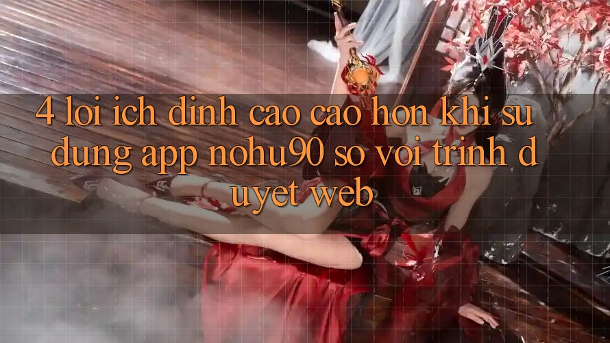 4. Lợi Ích Đỉnh cao cao hơn Khi Sử Dụng App nohu90 So Với Trình Duyệt Web 4. Lợi Ích Đỉnh cao cao hơn Khi Sử Dụng App nohu90 So Với Trình Duyệt Web