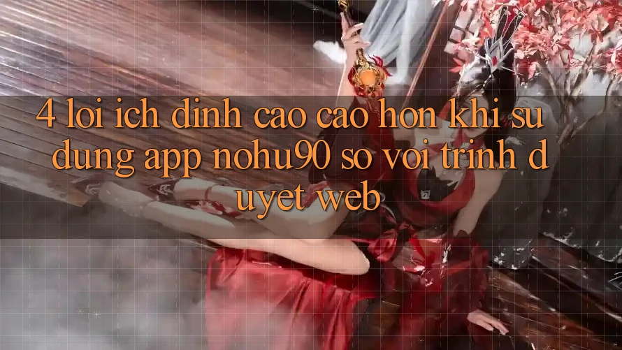 4. Lợi Ích Đỉnh cao cao hơn Khi Sử Dụng App nohu90 So Với Trình Duyệt Web