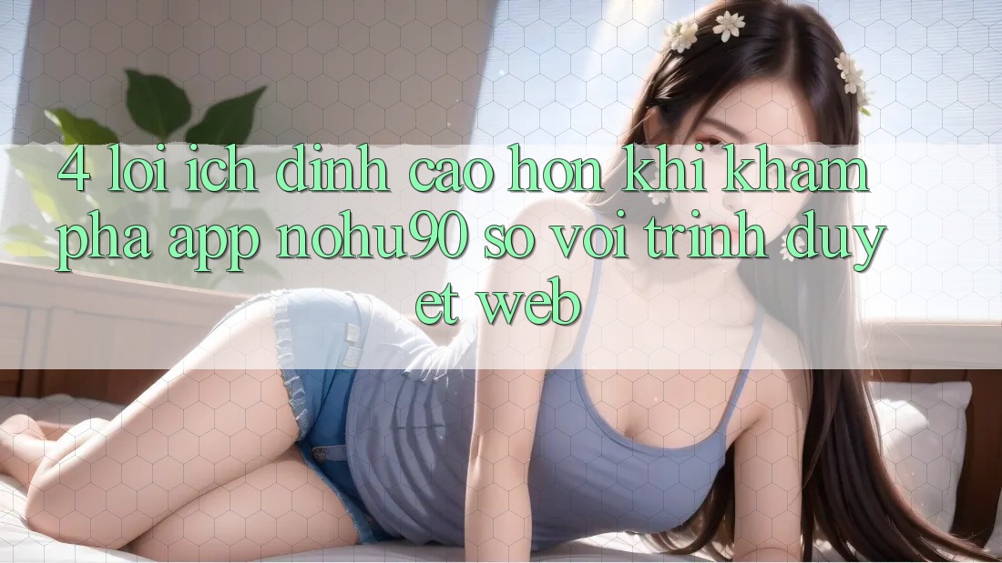 4. Lợi Ích Đỉnh cao hơn Khi Khám phá App nohu90 So Với Trình Duyệt Web 4. Lợi Ích Đỉnh cao hơn Khi Khám phá App nohu90 So Với Trình Duyệt Web