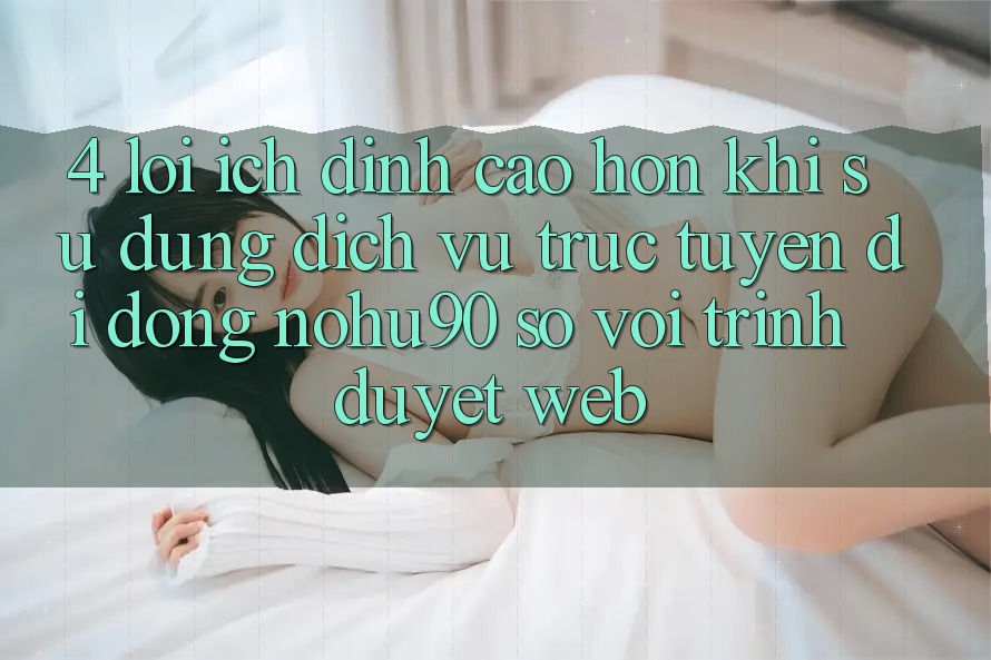4. Lợi Ích Đỉnh cao hơn Khi Sử Dụng Dịch vụ trực tuyến di động nohu90 So Với Trình Duyệt Web 4. Lợi Ích Đỉnh cao hơn Khi Sử Dụng Dịch vụ trực tuyến di động nohu90 So Với Trình Duyệt Web