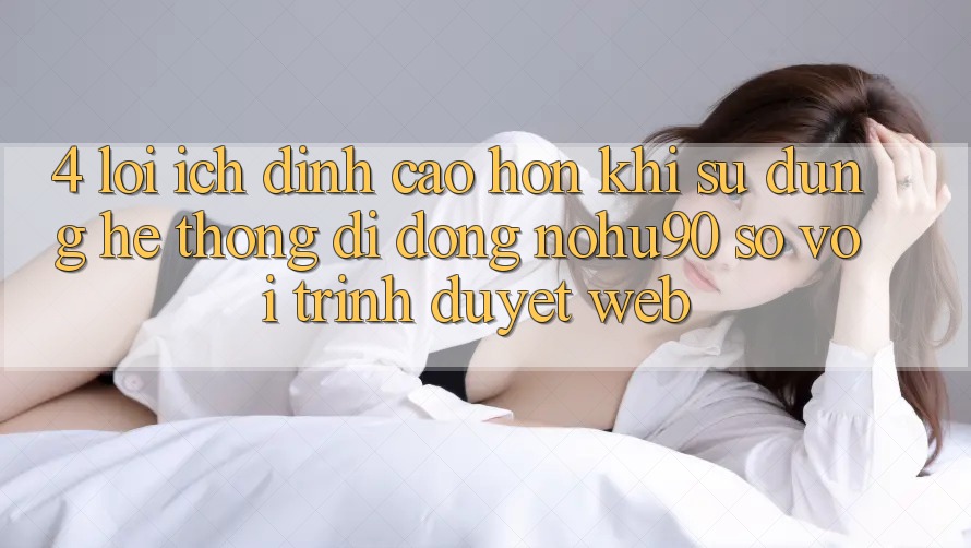 4. Lợi Ích Đỉnh cao hơn Khi Sử Dụng Hệ thống di động nohu90 So Với Trình Duyệt Web 4. Lợi Ích Đỉnh cao hơn Khi Sử Dụng Hệ thống di động nohu90 So Với Trình Duyệt Web