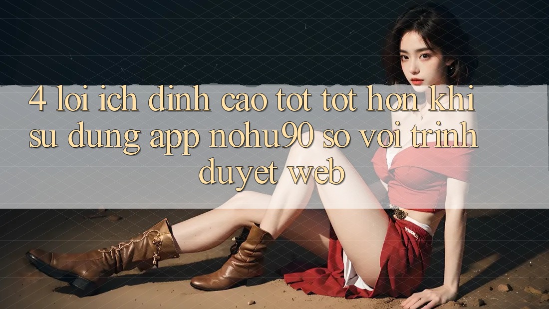 4. Lợi Ích Đỉnh cao tốt tốt hơn Khi Sử dụng App nohu90 So Với Trình Duyệt Web 4. Lợi Ích Đỉnh cao tốt tốt hơn Khi Sử dụng App nohu90 So Với Trình Duyệt Web