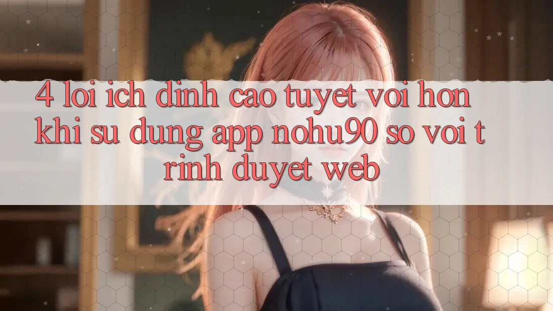 4. Lợi Ích Đỉnh cao tuyệt vời hơn Khi Sử Dụng App nohu90 So Với Trình Duyệt Web 4. Lợi Ích Đỉnh cao tuyệt vời hơn Khi Sử Dụng App nohu90 So Với Trình Duyệt Web