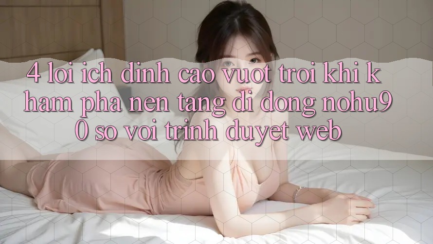 4. Lợi Ích Đỉnh cao vượt trội Khi Khám phá Nền tảng di động nohu90 So Với Trình Duyệt Web