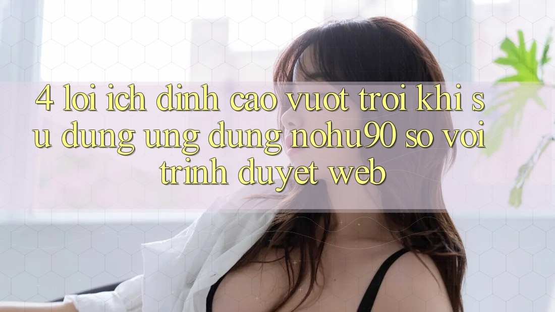 4. Lợi Ích Đỉnh cao vượt trội Khi Sử Dụng Ứng dụng nohu90 So Với Trình Duyệt Web