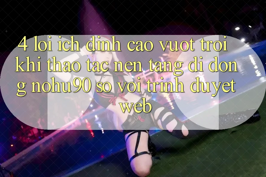 4. Lợi Ích Đỉnh cao vượt trội Khi Thao tác Nền tảng di động nohu90 So Với Trình Duyệt Web 4. Lợi Ích Đỉnh cao vượt trội Khi Thao tác Nền tảng di động nohu90 So Với Trình Duyệt Web