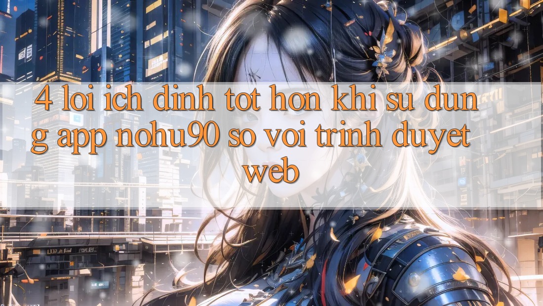 4. Lợi Ích Đỉnh tốt hơn Khi Sử Dụng App nohu90 So Với Trình Duyệt Web