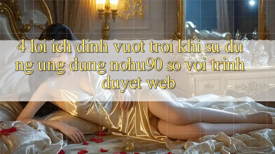 4. Lợi Ích Đỉnh vượt trội Khi Sử Dụng Ứng dụng nohu90 So Với Trình Duyệt Web
