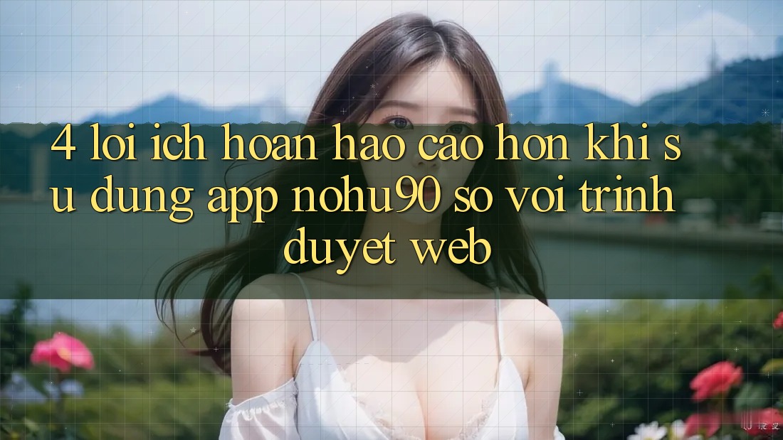4. Lợi Ích Hoàn hảo cao hơn Khi Sử Dụng App nohu90 So Với Trình Duyệt Web 4. Lợi Ích Hoàn hảo cao hơn Khi Sử Dụng App nohu90 So Với Trình Duyệt Web