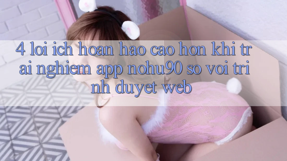 4. Lợi Ích Hoàn hảo cao hơn Khi Trải nghiệm App nohu90 So Với Trình Duyệt Web 4. Lợi Ích Hoàn hảo cao hơn Khi Trải nghiệm App nohu90 So Với Trình Duyệt Web