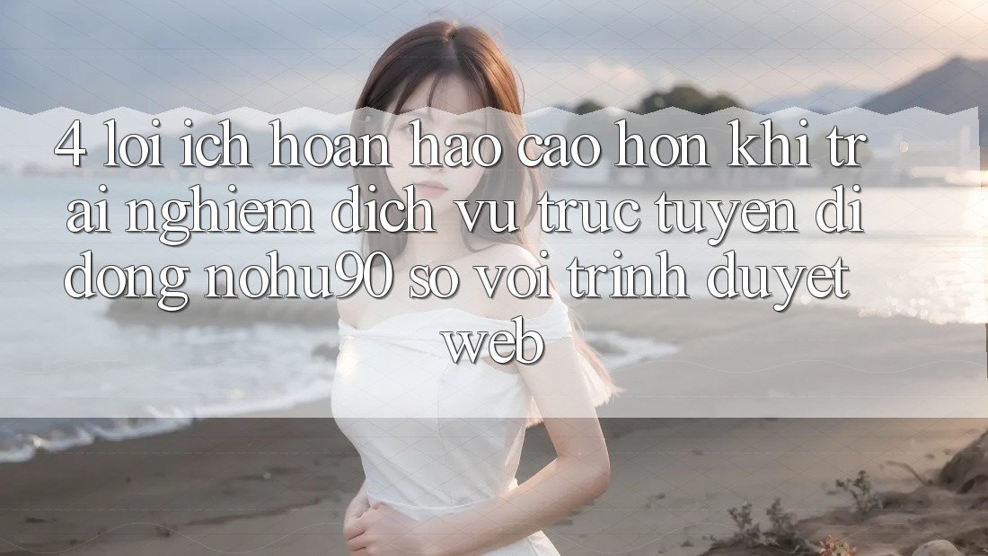 4. Lợi Ích Hoàn hảo cao hơn Khi Trải nghiệm Dịch vụ trực tuyến di động nohu90 So Với Trình Duyệt Web 4. Lợi Ích Hoàn hảo cao hơn Khi Trải nghiệm Dịch vụ trực tuyến di động nohu90 So Với Trình Duyệt Web