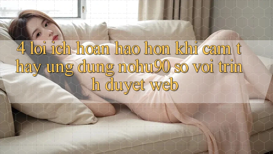 4. Lợi Ích Hoàn hảo hơn Khi Cảm thấy Ứng dụng nohu90 So Với Trình Duyệt Web 4. Lợi Ích Hoàn hảo hơn Khi Cảm thấy Ứng dụng nohu90 So Với Trình Duyệt Web