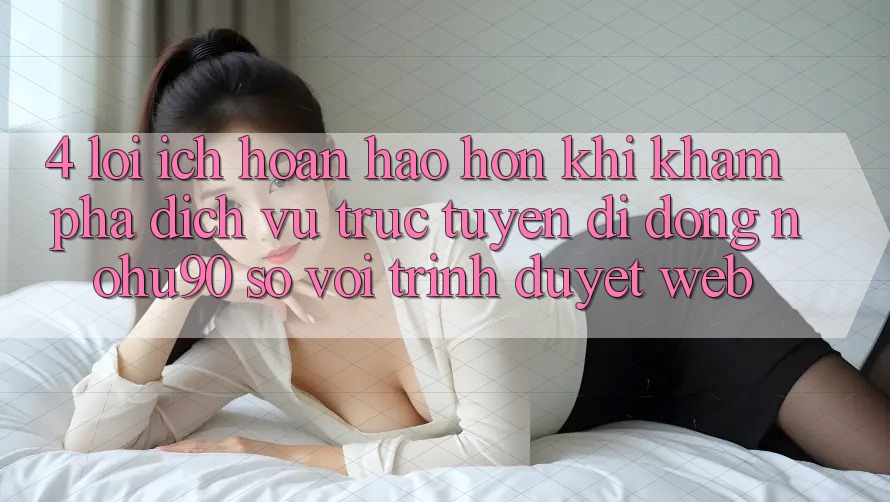 4. Lợi Ích Hoàn hảo hơn Khi Khám phá Dịch vụ trực tuyến di động nohu90 So Với Trình Duyệt Web 4. Lợi Ích Hoàn hảo hơn Khi Khám phá Dịch vụ trực tuyến di động nohu90 So Với Trình Duyệt Web