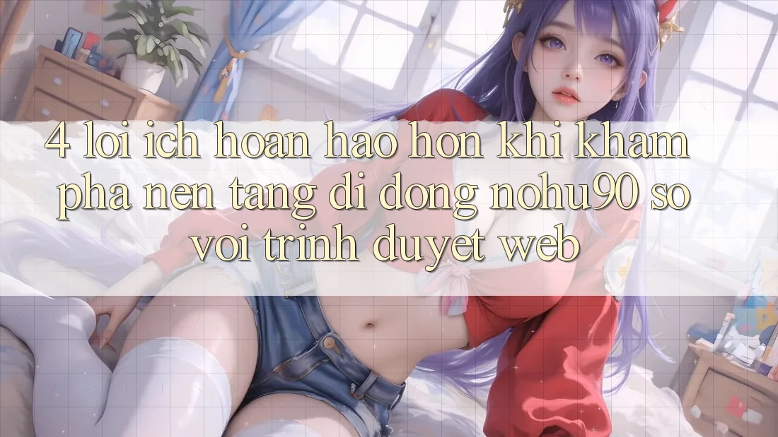 4. Lợi Ích Hoàn hảo hơn Khi Khám phá Nền tảng di động nohu90 So Với Trình Duyệt Web