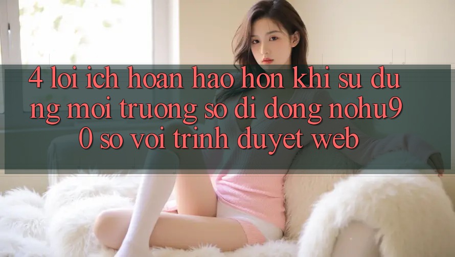 4. Lợi Ích Hoàn hảo hơn Khi Sử Dụng Môi trường số di động nohu90 So Với Trình Duyệt Web 4. Lợi Ích Hoàn hảo hơn Khi Sử Dụng Môi trường số di động nohu90 So Với Trình Duyệt Web