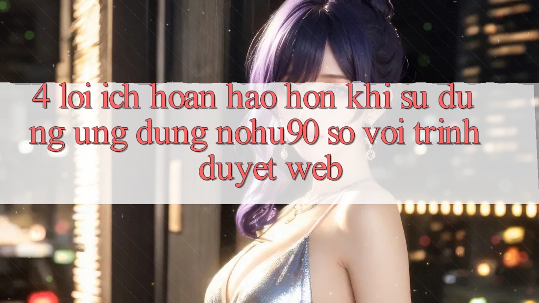 4. Lợi Ích Hoàn hảo hơn Khi Sử Dụng Ứng dụng nohu90 So Với Trình Duyệt Web 4. Lợi Ích Hoàn hảo hơn Khi Sử Dụng Ứng dụng nohu90 So Với Trình Duyệt Web