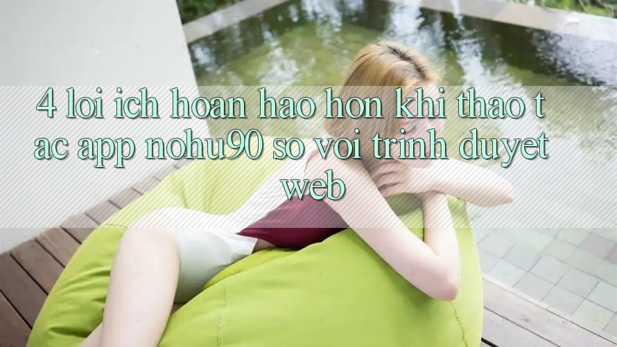 4. Lợi Ích Hoàn hảo hơn Khi Thao tác App nohu90 So Với Trình Duyệt Web 4. Lợi Ích Hoàn hảo hơn Khi Thao tác App nohu90 So Với Trình Duyệt Web