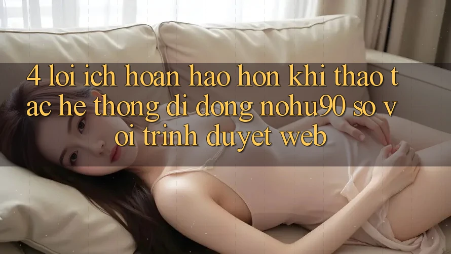 4. Lợi Ích Hoàn hảo hơn Khi Thao tác Hệ thống di động nohu90 So Với Trình Duyệt Web 4. Lợi Ích Hoàn hảo hơn Khi Thao tác Hệ thống di động nohu90 So Với Trình Duyệt Web