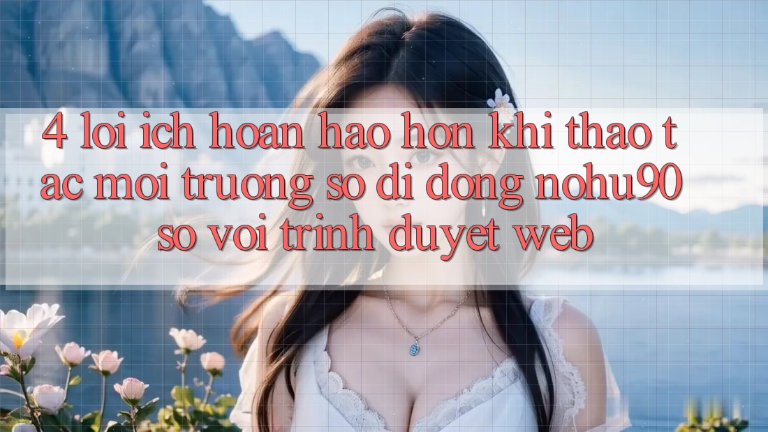 4. Lợi Ích Hoàn hảo hơn Khi Thao tác Môi trường số di động nohu90 So Với Trình Duyệt Web