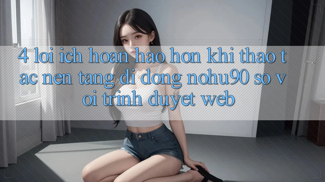 4. Lợi Ích Hoàn hảo hơn Khi Thao tác Nền tảng di động nohu90 So Với Trình Duyệt Web 4. Lợi Ích Hoàn hảo hơn Khi Thao tác Nền tảng di động nohu90 So Với Trình Duyệt Web