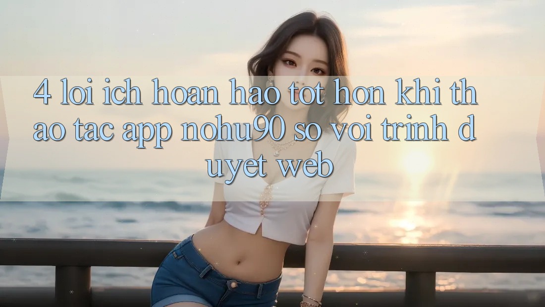 4. Lợi Ích Hoàn hảo tốt hơn Khi Thao tác App nohu90 So Với Trình Duyệt Web 4. Lợi Ích Hoàn hảo tốt hơn Khi Thao tác App nohu90 So Với Trình Duyệt Web