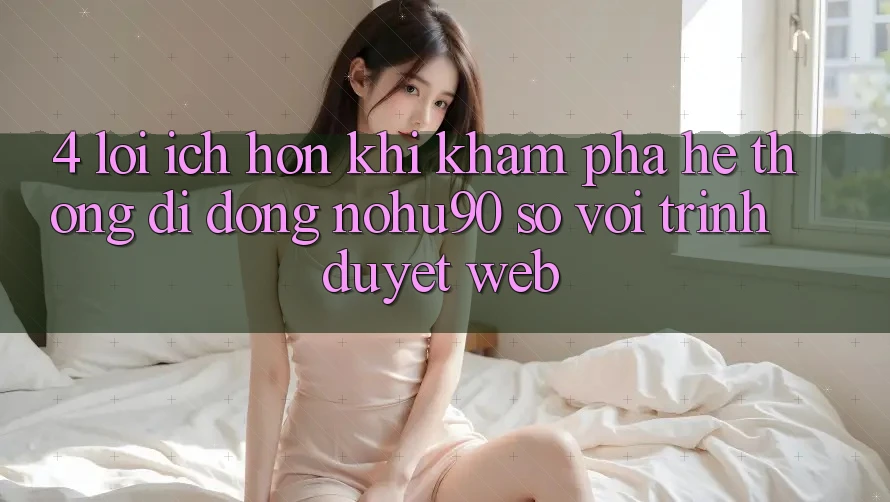 4. Lợi Ích Hơn Khi Khám phá Hệ thống di động nohu90 So Với Trình Duyệt Web