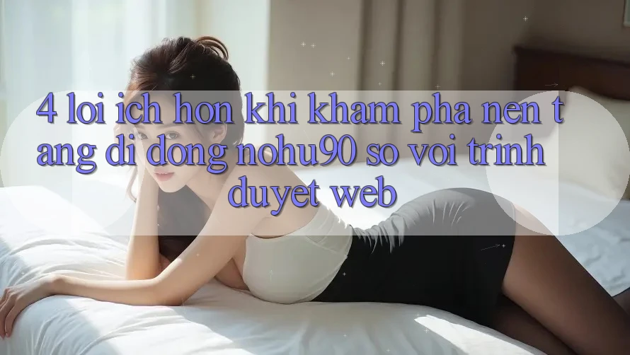 4. Lợi Ích Hơn Khi Khám phá Nền tảng di động nohu90 So Với Trình Duyệt Web