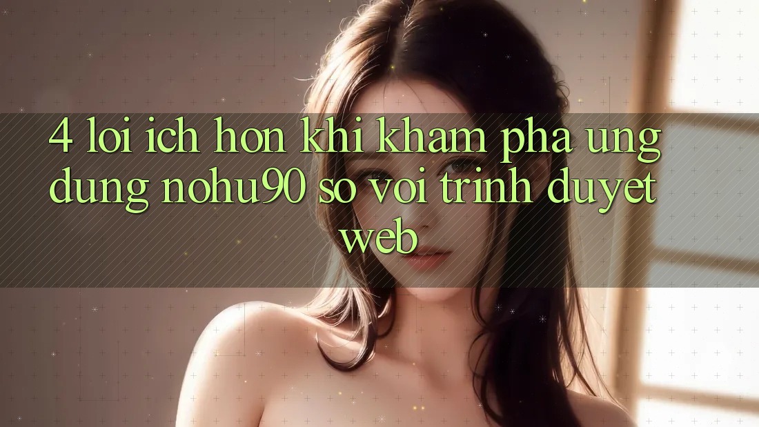 4. Lợi Ích Hơn Khi Khám phá Ứng dụng nohu90 So Với Trình Duyệt Web