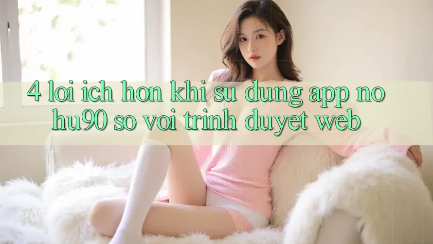 4. Lợi Ích Hơn Khi Sử Dụng App nohu90 So Với Trình Duyệt Web 4. Lợi Ích Hơn Khi Sử Dụng App nohu90 So Với Trình Duyệt Web