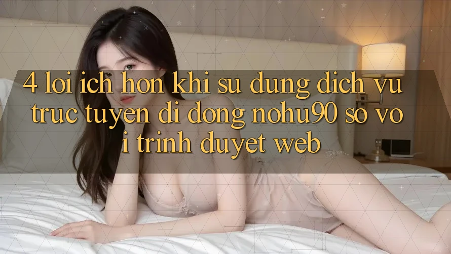 4. Lợi Ích Hơn Khi Sử Dụng Dịch vụ trực tuyến di động nohu90 So Với Trình Duyệt Web 4. Lợi Ích Hơn Khi Sử Dụng Dịch vụ trực tuyến di động nohu90 So Với Trình Duyệt Web