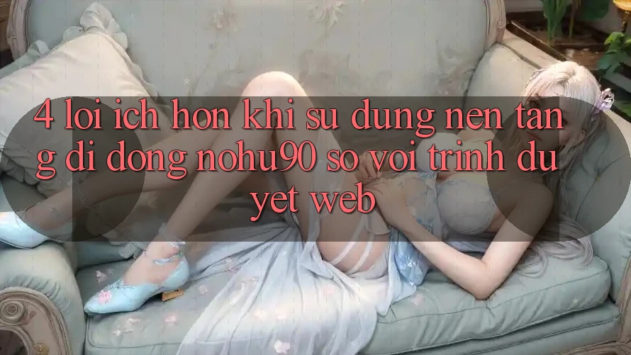 4. Lợi Ích Hơn Khi Sử Dụng Nền tảng di động nohu90 So Với Trình Duyệt Web