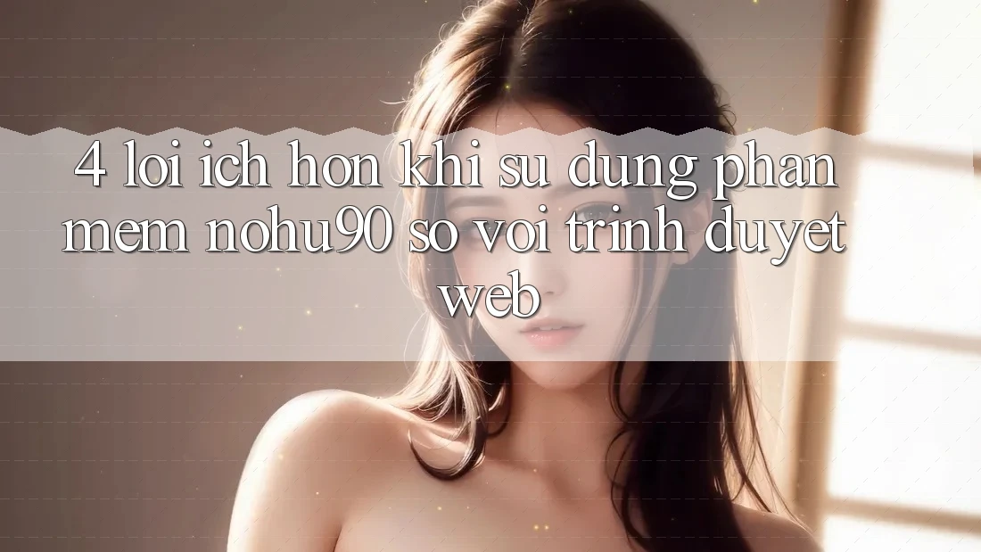 4. Lợi Ích Hơn Khi Sử Dụng Phần mềm nohu90 So Với Trình Duyệt Web 4. Lợi Ích Hơn Khi Sử Dụng Phần mềm nohu90 So Với Trình Duyệt Web