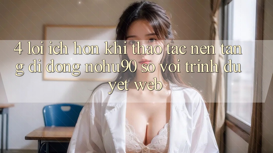 4. Lợi Ích Hơn Khi Thao tác Nền tảng di động nohu90 So Với Trình Duyệt Web 4. Lợi Ích Hơn Khi Thao tác Nền tảng di động nohu90 So Với Trình Duyệt Web