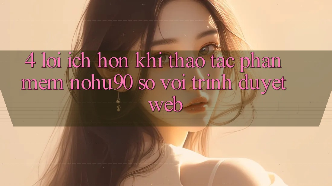 4. Lợi Ích Hơn Khi Thao tác Phần mềm nohu90 So Với Trình Duyệt Web