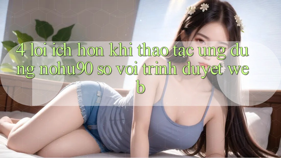 4. Lợi Ích Hơn Khi Thao tác Ứng dụng nohu90 So Với Trình Duyệt Web 4. Lợi Ích Hơn Khi Thao tác Ứng dụng nohu90 So Với Trình Duyệt Web