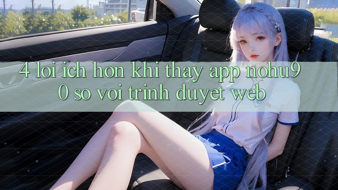 4. Lợi Ích Hơn Khi Thấy App nohu90 So Với Trình Duyệt Web 4. Lợi Ích Hơn Khi Thấy App nohu90 So Với Trình Duyệt Web