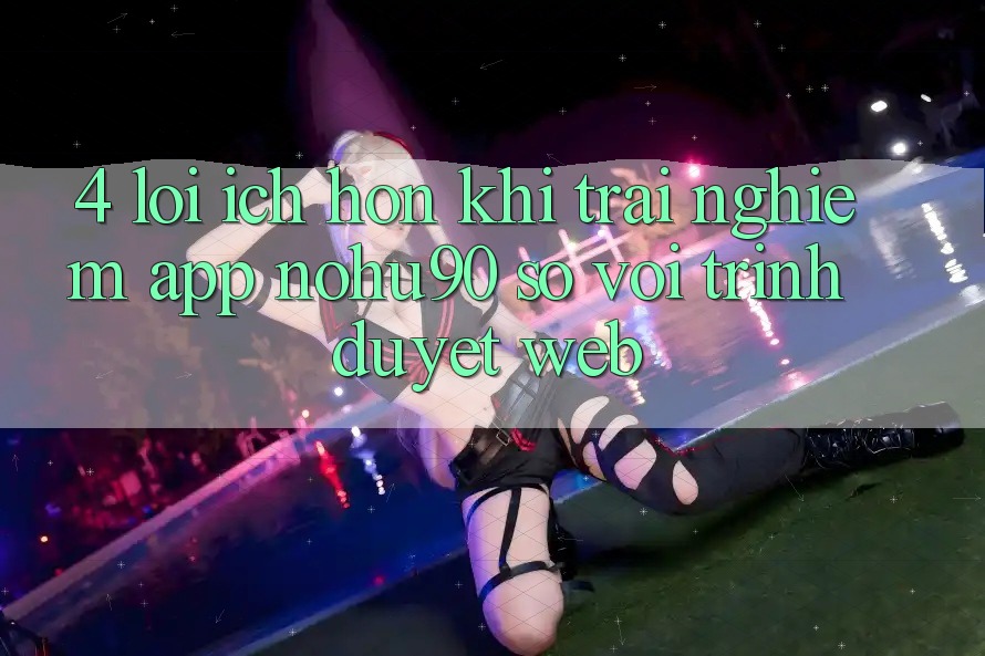 4. Lợi Ích Hơn Khi Trải nghiệm App nohu90 So Với Trình Duyệt Web