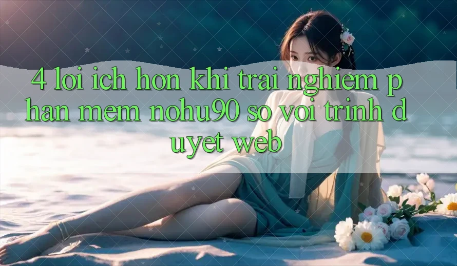 4. Lợi Ích Hơn Khi Trải nghiệm Phần mềm nohu90 So Với Trình Duyệt Web 4. Lợi Ích Hơn Khi Trải nghiệm Phần mềm nohu90 So Với Trình Duyệt Web
