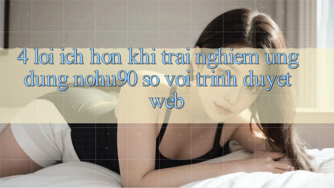 4. Lợi Ích Hơn Khi Trải nghiệm Ứng dụng nohu90 So Với Trình Duyệt Web 4. Lợi Ích Hơn Khi Trải nghiệm Ứng dụng nohu90 So Với Trình Duyệt Web