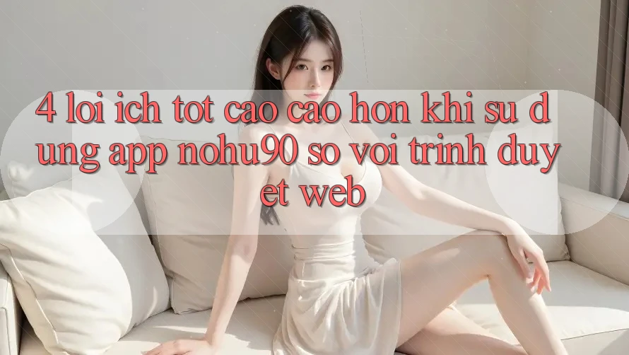 4. Lợi Ích Tốt cao cao hơn Khi Sử Dụng App nohu90 So Với Trình Duyệt Web