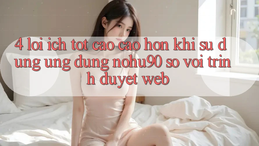 4. Lợi Ích Tốt cao cao hơn Khi Sử Dụng Ứng dụng nohu90 So Với Trình Duyệt Web 4. Lợi Ích Tốt cao cao hơn Khi Sử Dụng Ứng dụng nohu90 So Với Trình Duyệt Web